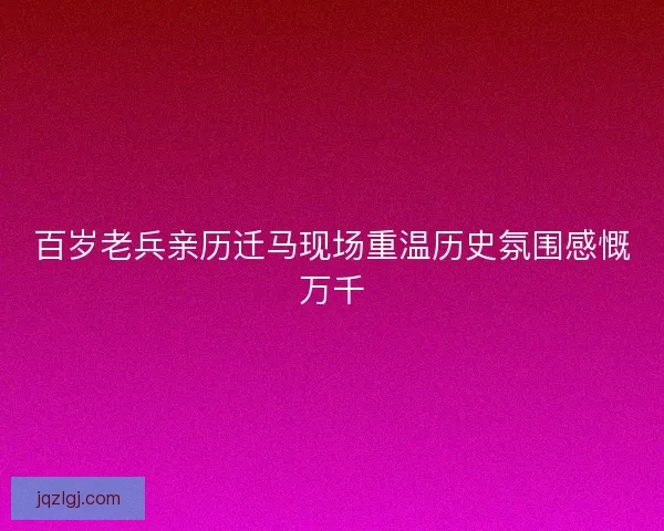 百岁老兵亲历迁马现场重温历史氛围感慨万千 百岁老兵亲历迁马现场重温历史氛围感慨万千