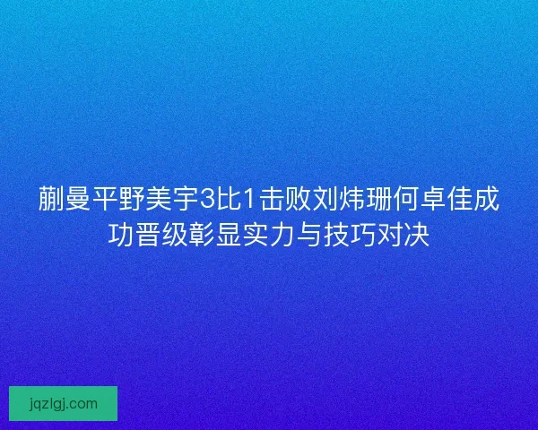 蒯曼平野美宇3比1击败刘炜珊何卓佳成功晋级彰显实力与技巧对决