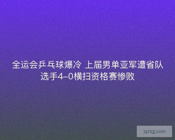 全运会乒乓球爆冷 上届男单亚军遭省队选手4-0横扫资格赛惨败