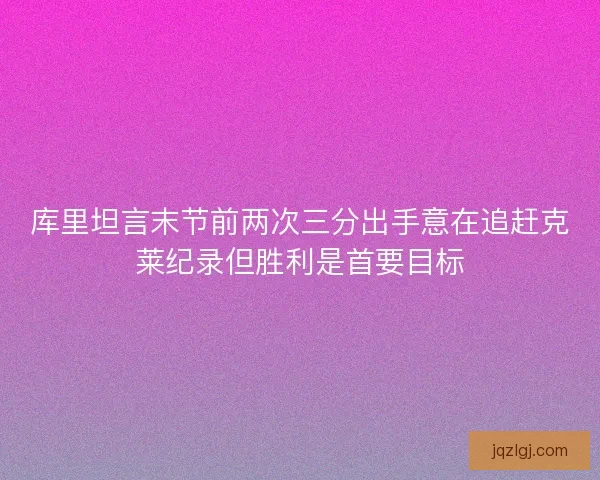 库里坦言末节前两次三分出手意在追赶克莱纪录但胜利是首要目标