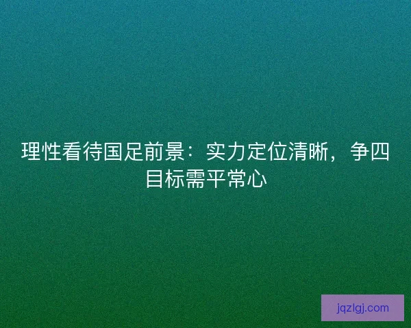 理性看待国足前景：实力定位清晰，争四目标需平常心