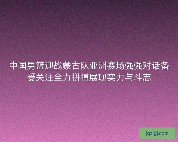 中国男篮迎战蒙古队亚洲赛场强强对话备受关注全力拼搏展现实力与斗志