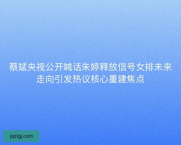 蔡斌央视公开喊话朱婷释放信号女排未来走向引发热议核心重建焦点