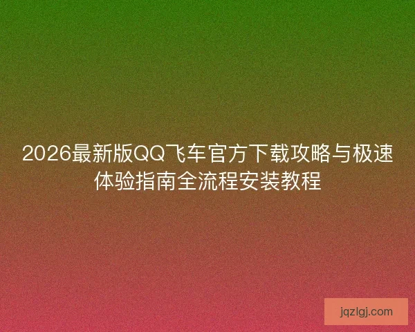 2026最新版QQ飞车官方下载攻略与极速体验指南全流程安装教程