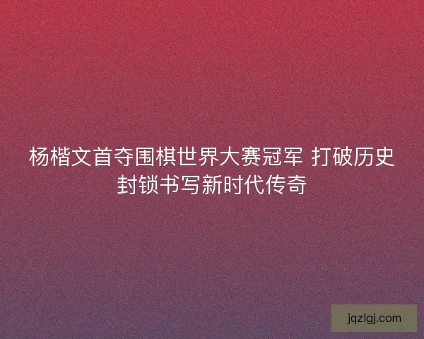 杨楷文首夺围棋世界大赛冠军 打破历史封锁书写新时代传奇
