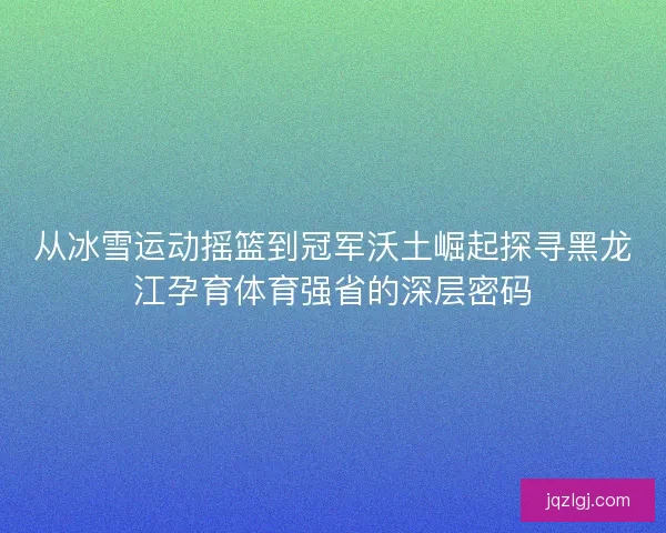 从冰雪运动摇篮到冠军沃土崛起探寻黑龙江孕育体育强省的深层密码