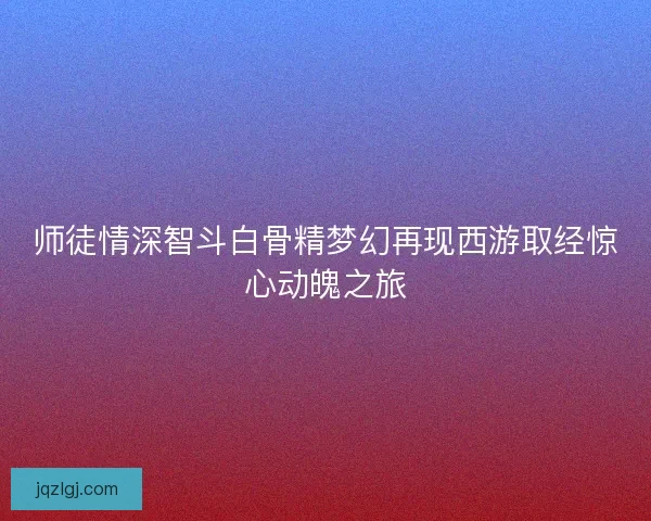 师徒情深智斗白骨精梦幻再现西游取经惊心动魄之旅