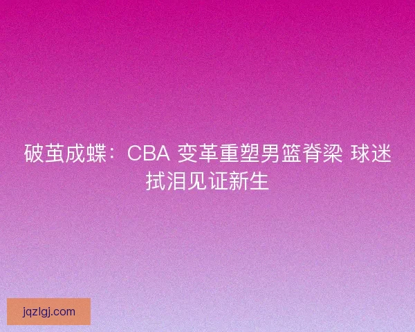 破茧成蝶：CBA 变革重塑男篮脊梁 球迷拭泪见证新生