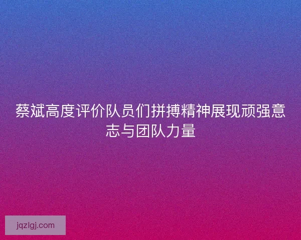 蔡斌高度评价队员们拼搏精神展现顽强意志与团队力量