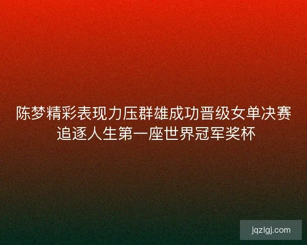 陈梦精彩表现力压群雄成功晋级女单决赛 追逐人生第一座世界冠军奖杯 陈梦精彩表现力压群雄成功晋级女单决赛 追逐人生第一座世界冠军奖杯