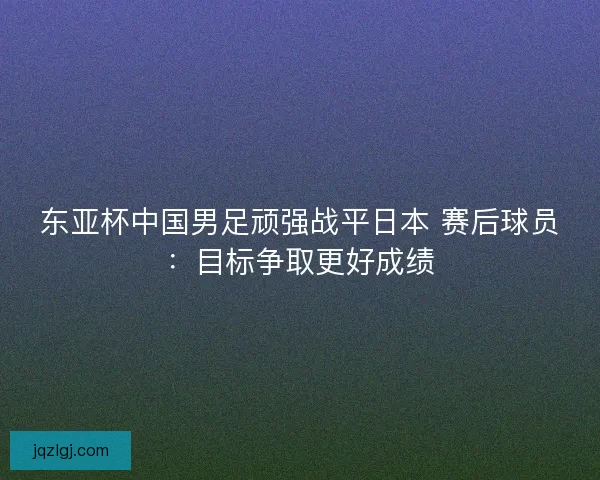 东亚杯中国男足顽强战平日本 赛后球员:目标争取更好成绩 东亚杯中国男足顽强战平日本 赛后球员:目标争取更好成绩
