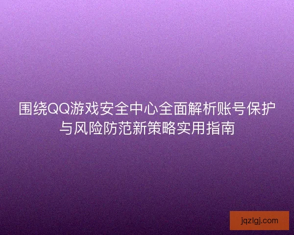 围绕QQ游戏安全中心全面解析账号保护与风险防范新策略实用指南 围绕QQ游戏安全中心全面解析账号保护与风险防范新策略实用指南