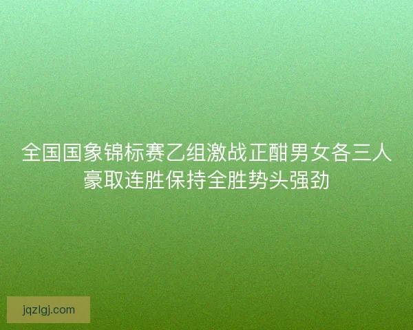 全国国象锦标赛乙组激战正酣男女各三人豪取连胜保持全胜势头强劲 全国国象锦标赛乙组激战正酣男女各三人豪取连胜保持全胜势头强劲