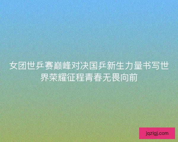 女团世乒赛巅峰对决国乒新生力量书写世界荣耀征程青春无畏向前 女团世乒赛巅峰对决国乒新生力量书写世界荣耀征程青春无畏向前