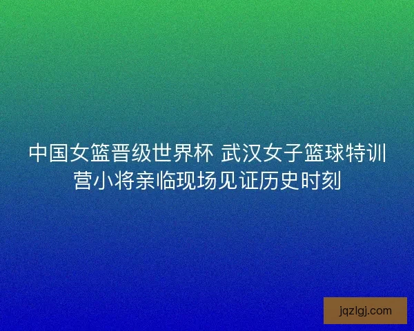 中国女篮晋级世界杯 武汉女子篮球特训营小将亲临现场见证历史时刻
