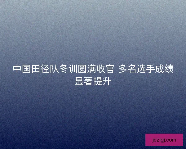 中国田径队冬训圆满收官 多名选手成绩显著提升 中国田径队冬训圆满收官 多名选手成绩显著提升