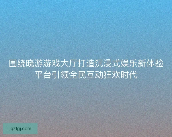 围绕晓游游戏大厅打造沉浸式娱乐新体验平台引领全民互动狂欢时代
