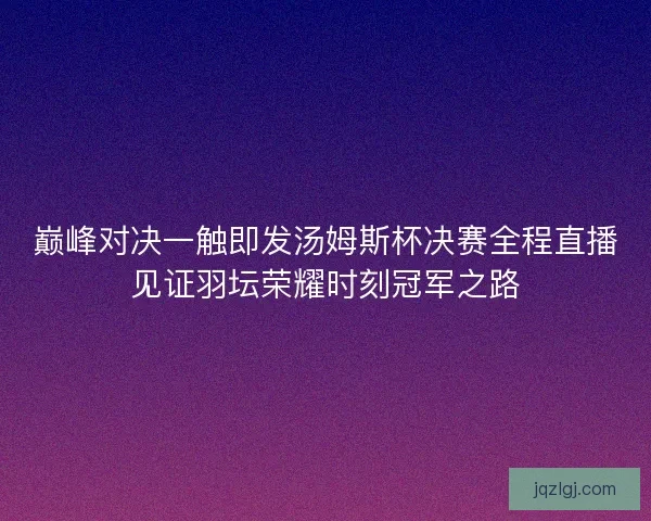 巅峰对决一触即发汤姆斯杯决赛全程直播见证羽坛荣耀时刻冠军之路