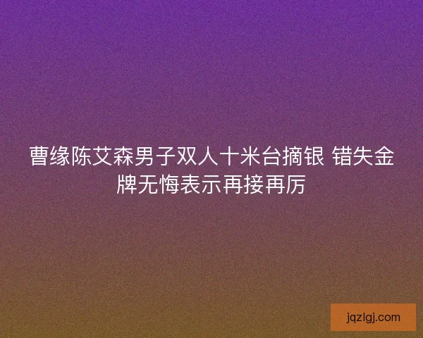 曹缘陈艾森男子双人十米台摘银 错失金牌无悔表示再接再厉