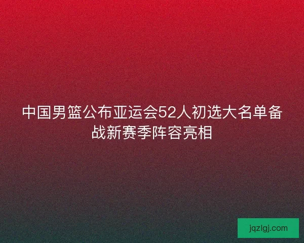 中国男篮公布亚运会52人初选大名单备战新赛季阵容亮相