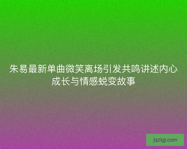 朱易最新单曲微笑离场引发共鸣讲述内心成长与情感蜕变故事