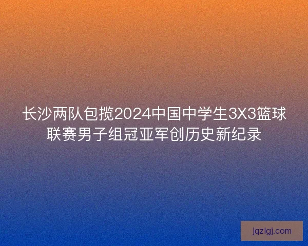 长沙两队包揽2024中国中学生3X3篮球联赛男子组冠亚军创历史新纪录 长沙两队包揽2024中国中学生3X3篮球联赛男子组冠亚军创历史新纪录