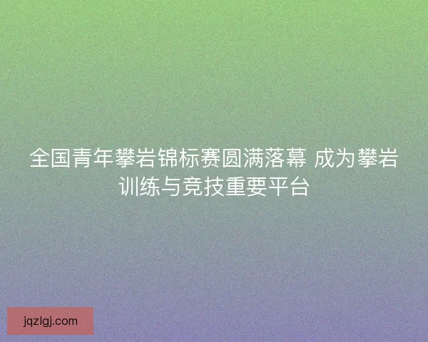 全国青年攀岩锦标赛圆满落幕 成为攀岩训练与竞技重要平台 全国青年攀岩锦标赛圆满落幕 成为攀岩训练与竞技重要平台