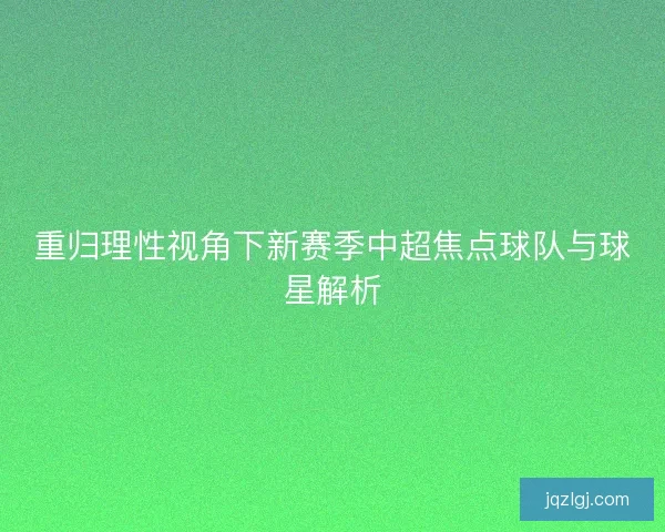 重归理性视角下新赛季中超焦点球队与球星解析